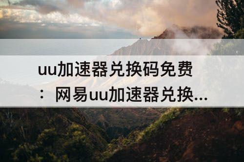 uu加速器兑换码免费：网易uu加速器兑换码免费领取