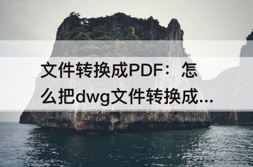 文件转换成PDF：怎么把dwg文件转换成pdf格式