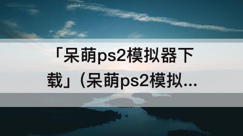 「呆萌ps2模拟器下载」(呆萌ps2模拟器下载奥特曼格斗进化3)