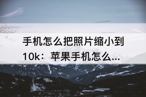 手机怎么把照片缩小到10k：苹果手机怎么把照片缩小到10k