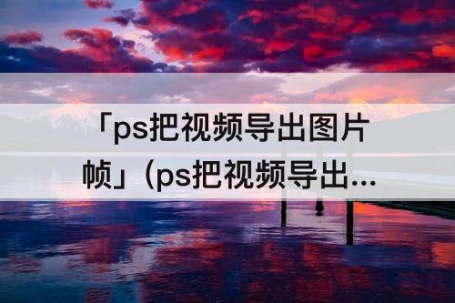 「ps把视频导出图片帧」(ps把视频导出图片帧清晰度变低)