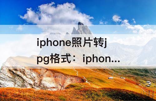 iphone照片转jpg格式：iphone照片转jpg格式怎么弄