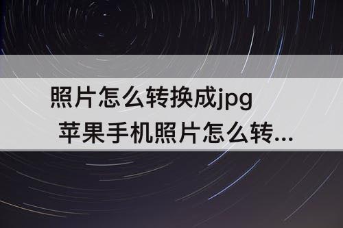 照片怎么转换成jpg 苹果手机照片怎么转换成jpg图片