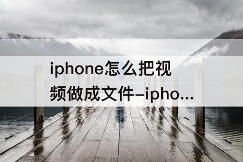 iphone怎么把视频做成文件-iphone怎么把视频做成文件形式发送