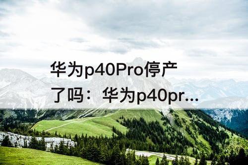 华为p40Pro停产了吗：华为p40pro停产了吗为什么线下买不到