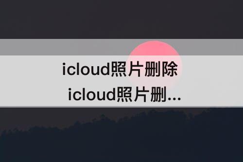 icloud照片删除 icloud照片删除了手机相册还有吗