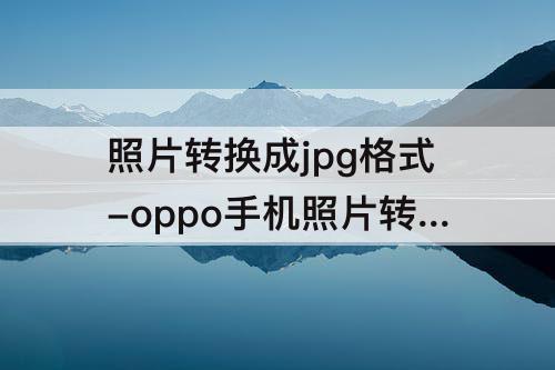 照片转换成jpg格式-oppo手机照片转换成jpg格式怎么发给别人