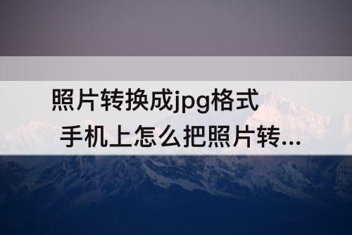 照片转换成jpg格式 手机上怎么把照片转换成jpg格式