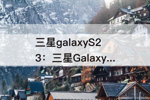 三星galaxyS23：三星GalaxyS23系列国行版发布