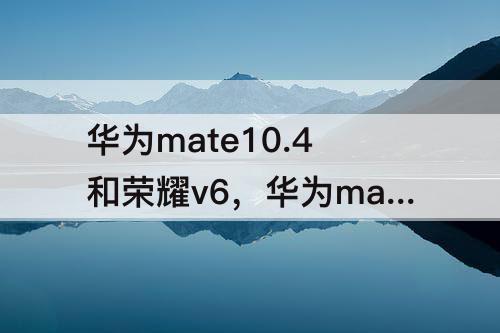 华为mate10.4和荣耀v6，华为mate10.4和荣耀v6哪个好