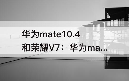 华为mate10.4和荣耀V7：华为mate10.4和荣耀V7哪个好