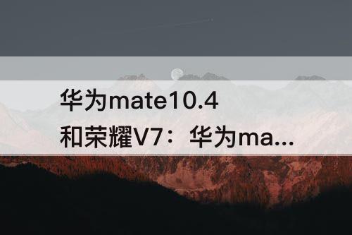 华为mate10.4和荣耀V7：华为mate10.4和荣耀v7对比