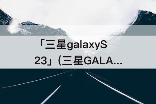 「三星galaxyS23」(三星GALAXYs23ultra)