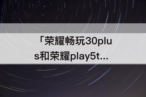 「荣耀畅玩30plus和荣耀play5t」(荣耀畅玩30plus和荣耀play5tpro哪个好)