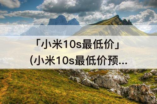 「小米10s最低价」(小米10s最低价预测)