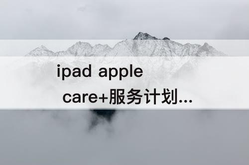 ipad apple care+服务计划 ipad apple care+服务计划有必要买吗