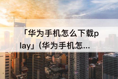 「华为手机怎么下载play」(华为手机怎么下载playtude)