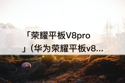 「荣耀平板V8pro」(华为荣耀平板v8pro多少钱)