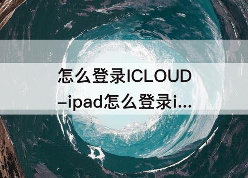 怎么登录ICLOUD-ipad怎么登录icloud邮箱