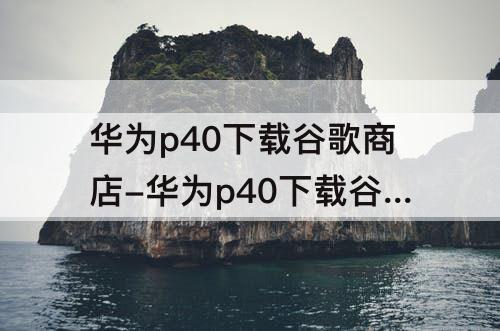 华为p40下载谷歌商店-华为p40下载谷歌商店打不开怎么办