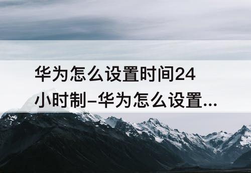 华为怎么设置时间24小时制-华为怎么设置时间24小时制度