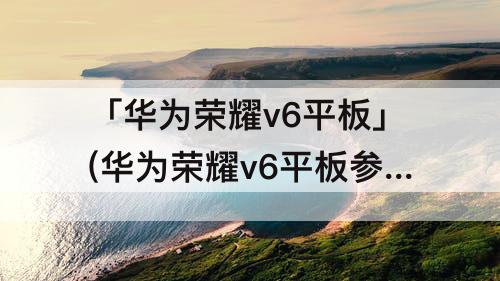 「华为荣耀v6平板」(华为荣耀v6平板参数)