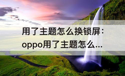 用了主题怎么换锁屏：oppo用了主题怎么换锁屏壁纸