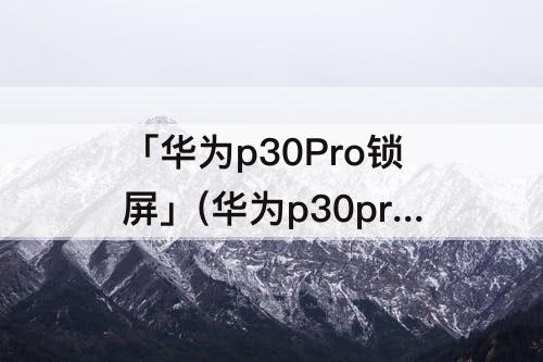 「华为p30Pro锁屏」(华为p30pro锁屏截图怎么截)