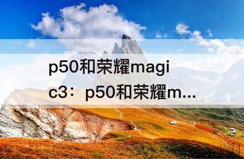 p50和荣耀magic3：p50和荣耀magic3相比