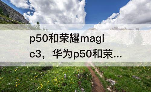 p50和荣耀magic3，华为p50和荣耀magic3 如何选