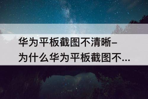 华为平板截图不清晰-为什么华为平板截图不清晰