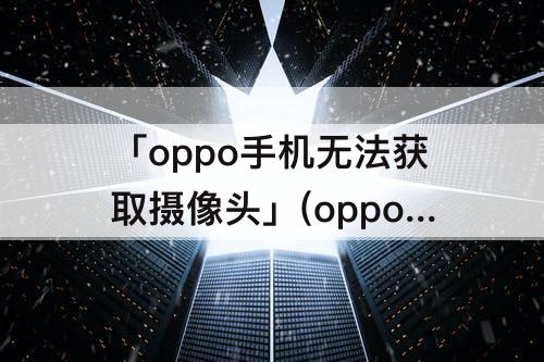 「oppo手机无法获取摄像头」(oppo手机无法获取摄像头怎么办)