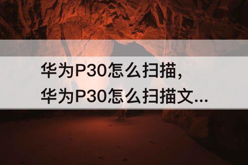 华为P30怎么扫描，华为P30怎么扫描文字成电子版