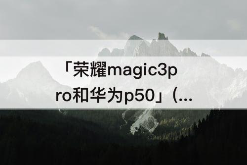 「荣耀magic3pro和华为p50」(荣耀magic3pro和华为p50pro拍照)