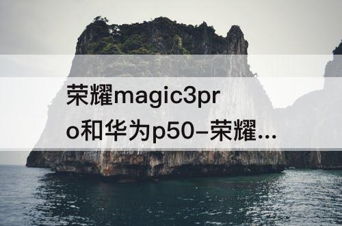 荣耀magic3pro和华为p50-荣耀magic3pro和华为p50pro哪个拍照好