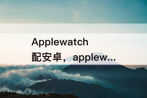 Applewatch配安卓，applewatch配安卓