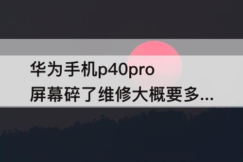 华为手机p40pro屏幕碎了维修大概要多少钱