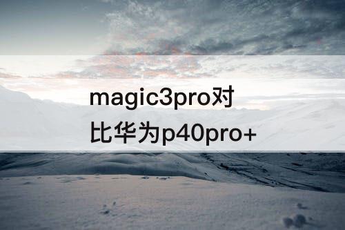 magic3pro对比华为p40pro+