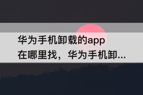 华为手机卸载的app在哪里找，华为手机卸载的App在哪里找回