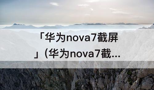 「华为nova7截屏」(华为nova7截屏怎么截长图)