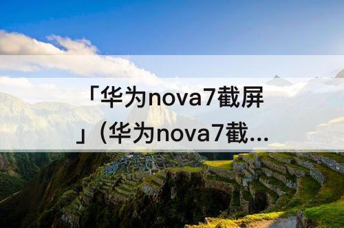 「华为nova7截屏」(华为nova7截屏快捷方式)