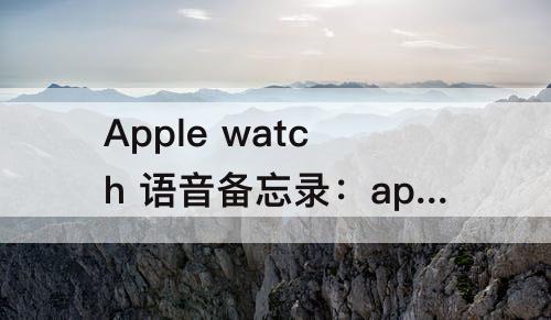 Apple watch 语音备忘录：apple watch 语音备忘录能录多久