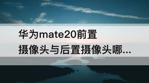 华为mate20前置摄像头与后置摄像头哪个好