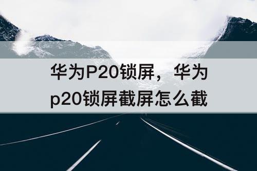 华为P20锁屏，华为p20锁屏截屏怎么截