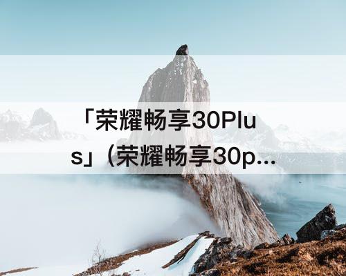 「荣耀畅享30Plus」(荣耀畅享30plus什么时候上市)