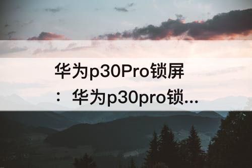 华为p30Pro锁屏：华为p30pro锁屏如何截图