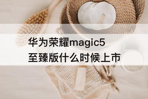 华为荣耀magic5至臻版什么时候上市