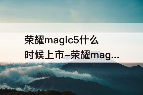 荣耀magic5什么时候上市-荣耀magic5什么时候上市的