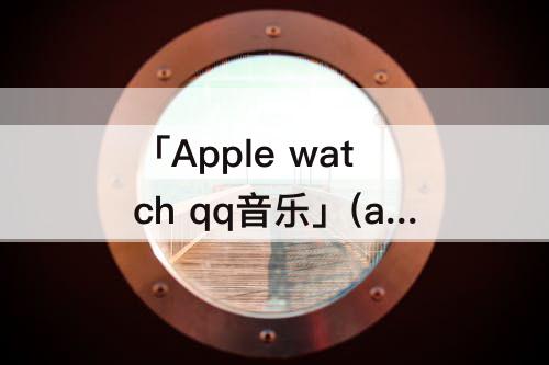 「Apple watch qq音乐」(apple watch qq音乐跑步电台)