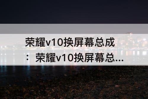 荣耀v10换屏幕总成：荣耀v10换屏幕总成教程视频